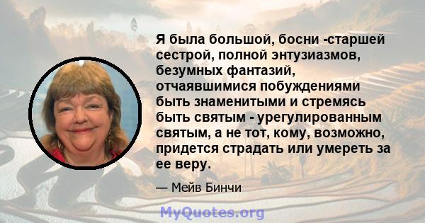 Я была большой, босни -старшей сестрой, полной энтузиазмов, безумных фантазий, отчаявшимися побуждениями быть знаменитыми и стремясь быть святым - урегулированным святым, а не тот, кому, возможно, придется страдать или