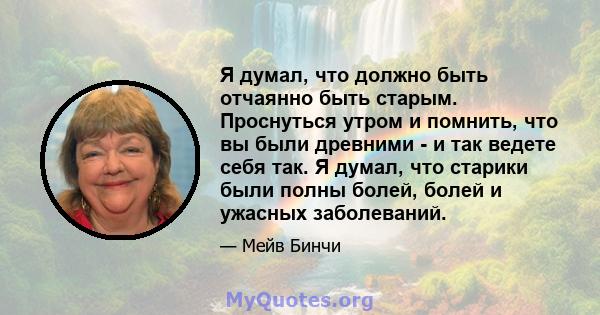 Я думал, что должно быть отчаянно быть старым. Проснуться утром и помнить, что вы были древними - и так ведете себя так. Я думал, что старики были полны болей, болей и ужасных заболеваний.