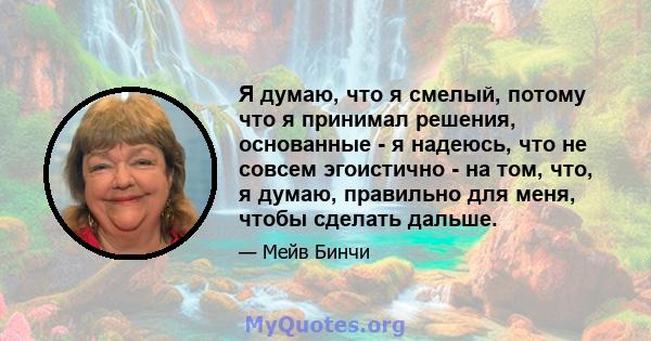 Я думаю, что я смелый, потому что я принимал решения, основанные - я надеюсь, что не совсем эгоистично - на том, что, я думаю, правильно для меня, чтобы сделать дальше.