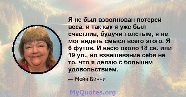 Я не был взволнован потерей веса, и так как я уже был счастлив, будучи толстым, я не мог видеть смысл всего этого. Я 6 футов. И весю около 18 св. или 19 ул., но взвешивание себя не то, что я делаю с большим