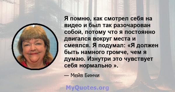 Я помню, как смотрел себя на видео и был так разочарован собой, потому что я постоянно двигался вокруг места и смеялся. Я подумал: «Я должен быть намного громче, чем я думаю. Изнутри это чувствует себя нормально ».