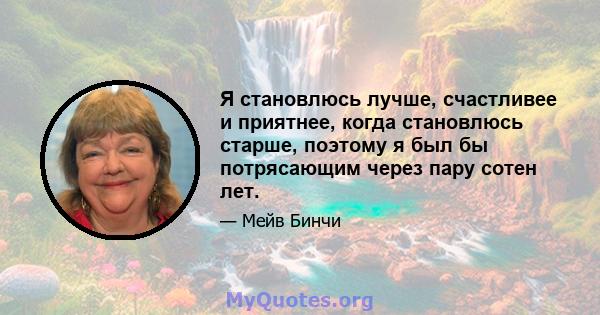 Я становлюсь лучше, счастливее и приятнее, когда становлюсь старше, поэтому я был бы потрясающим через пару сотен лет.