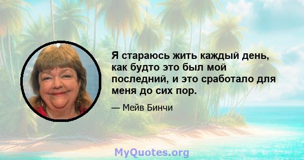 Я стараюсь жить каждый день, как будто это был мой последний, и это сработало для меня до сих пор.