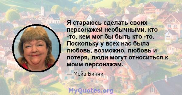 Я стараюсь сделать своих персонажей необычными, кто -то, кем мог бы быть кто -то. Поскольку у всех нас была любовь, возможно, любовь и потеря, люди могут относиться к моим персонажам.