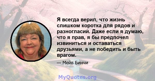 Я всегда верил, что жизнь слишком коротка для рядов и разногласий. Даже если я думаю, что я прав, я бы предпочел извиниться и оставаться друзьями, а не победить и быть врагом.