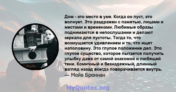 Дом - это место в уме. Когда он пуст, это волнует. Это раздражен с памятью, лицами и местами и временами. Любимые образы поднимаются в непослушании и делают зеркало для пустоты. Тогда то, что возмущается удивлением и