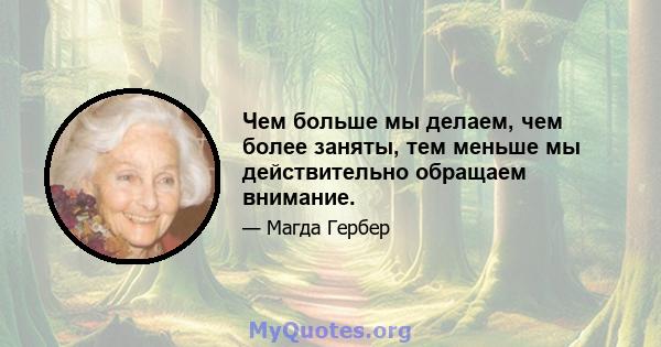 Чем больше мы делаем, чем более заняты, тем меньше мы действительно обращаем внимание.