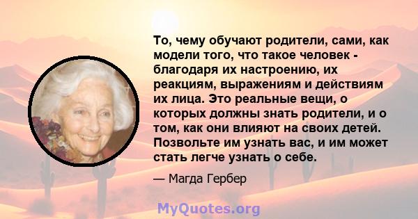 То, чему обучают родители, сами, как модели того, что такое человек - благодаря их настроению, их реакциям, выражениям и действиям их лица. Это реальные вещи, о которых должны знать родители, и о том, как они влияют на