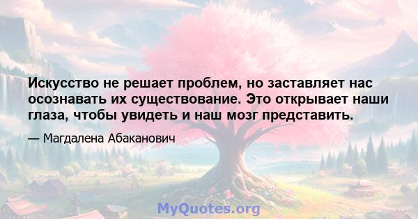 Искусство не решает проблем, но заставляет нас осознавать их существование. Это открывает наши глаза, чтобы увидеть и наш мозг представить.