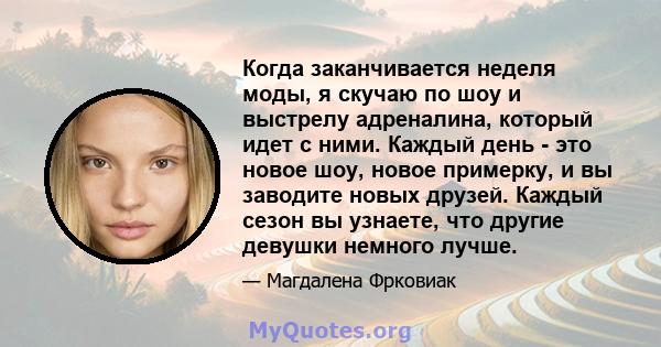 Когда заканчивается неделя моды, я скучаю по шоу и выстрелу адреналина, который идет с ними. Каждый день - это новое шоу, новое примерку, и вы заводите новых друзей. Каждый сезон вы узнаете, что другие девушки немного