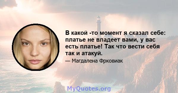 В какой -то момент я сказал себе: платье не владеет вами, у вас есть платье! Так что вести себя так и атакуй.