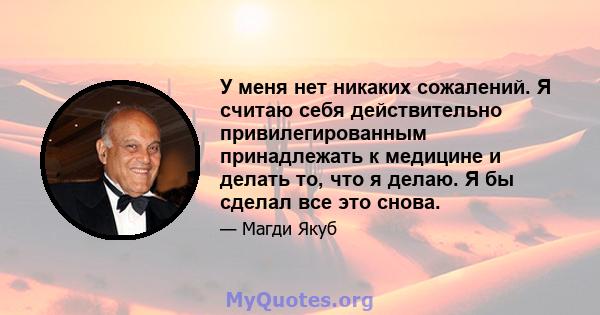 У меня нет никаких сожалений. Я считаю себя действительно привилегированным принадлежать к медицине и делать то, что я делаю. Я бы сделал все это снова.