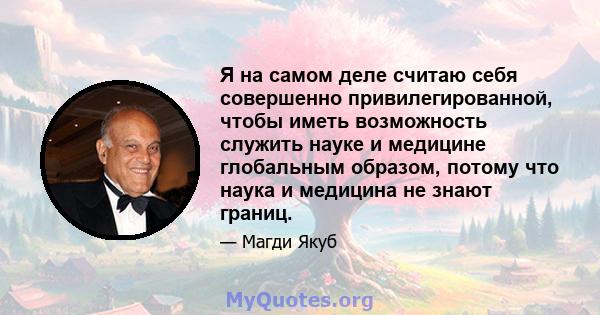 Я на самом деле считаю себя совершенно привилегированной, чтобы иметь возможность служить науке и медицине глобальным образом, потому что наука и медицина не знают границ.