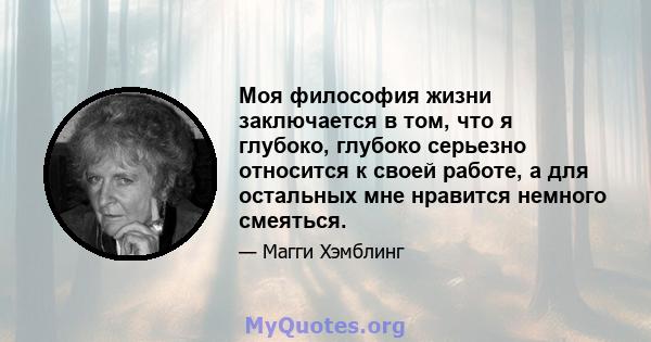 Моя философия жизни заключается в том, что я глубоко, глубоко серьезно относится к своей работе, а для остальных мне нравится немного смеяться.