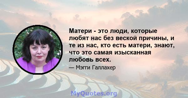 Матери - это люди, которые любят нас без веской причины, и те из нас, кто есть матери, знают, что это самая изысканная любовь всех.