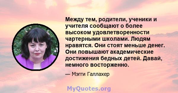 Между тем, родители, ученики и учителя сообщают о более высоком удовлетворенности чартерными школами. Людям нравятся. Они стоят меньше денег. Они повышают академические достижения бедных детей. Давай, немного