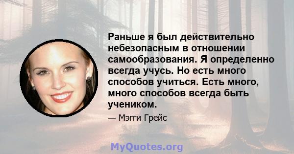 Раньше я был действительно небезопасным в отношении самообразования. Я определенно всегда учусь. Но есть много способов учиться. Есть много, много способов всегда быть учеником.