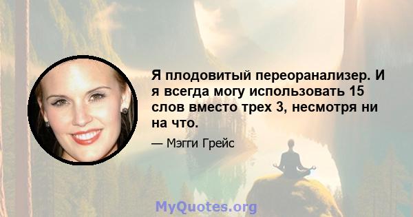 Я плодовитый переоранализер. И я всегда могу использовать 15 слов вместо трех 3, несмотря ни на что.