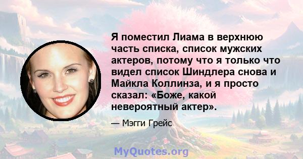 Я поместил Лиама в верхнюю часть списка, список мужских актеров, потому что я только что видел список Шиндлера снова и Майкла Коллинза, и я просто сказал: «Боже, какой невероятный актер».