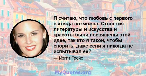 Я считаю, что любовь с первого взгляда возможна. Столетия литературы и искусства и красоты были посвящены этой идее, так кто я такой, чтобы спорить, даже если я никогда не испытывал ее?