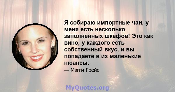 Я собираю импортные чаи, у меня есть несколько заполненных шкафов! Это как вино, у каждого есть собственный вкус, и вы попадаете в их маленькие нюансы.