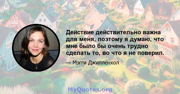 Действие действительно важна для меня, поэтому я думаю, что мне было бы очень трудно сделать то, во что я не поверил.