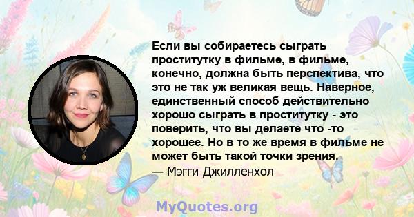 Если вы собираетесь сыграть проститутку в фильме, в фильме, конечно, должна быть перспектива, что это не так уж великая вещь. Наверное, единственный способ действительно хорошо сыграть в проститутку - это поверить, что