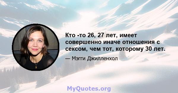 Кто -то 26, 27 лет, имеет совершенно иначе отношения с сексом, чем тот, которому 30 лет.