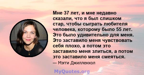 Мне 37 лет, и мне недавно сказали, что я был слишком стар, чтобы сыграть любителя человека, которому было 55 лет. Это было удивительно для меня. Это заставило меня чувствовать себя плохо, а потом это заставило меня