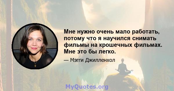 Мне нужно очень мало работать, потому что я научился снимать фильмы на крошечных фильмах. Мне это бы легко.