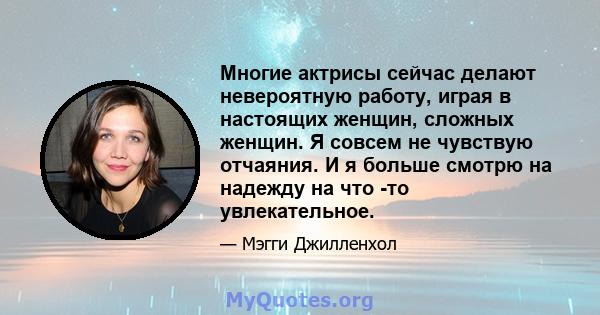 Многие актрисы сейчас делают невероятную работу, играя в настоящих женщин, сложных женщин. Я совсем не чувствую отчаяния. И я больше смотрю на надежду на что -то увлекательное.