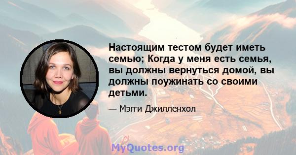 Настоящим тестом будет иметь семью; Когда у меня есть семья, вы должны вернуться домой, вы должны поужинать со своими детьми.