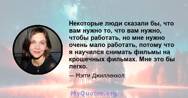 Некоторые люди сказали бы, что вам нужно то, что вам нужно, чтобы работать, но мне нужно очень мало работать, потому что я научился снимать фильмы на крошечных фильмах. Мне это бы легко.