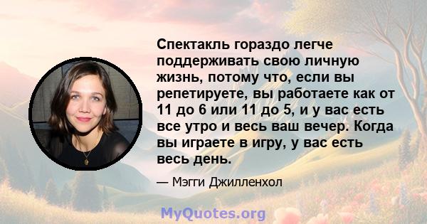 Спектакль гораздо легче поддерживать свою личную жизнь, потому что, если вы репетируете, вы работаете как от 11 до 6 или 11 до 5, и у вас есть все утро и весь ваш вечер. Когда вы играете в игру, у вас есть весь день.