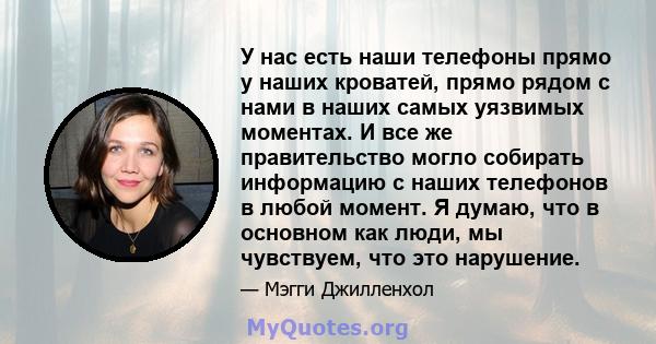 У нас есть наши телефоны прямо у наших кроватей, прямо рядом с нами в наших самых уязвимых моментах. И все же правительство могло собирать информацию с наших телефонов в любой момент. Я думаю, что в основном как люди,