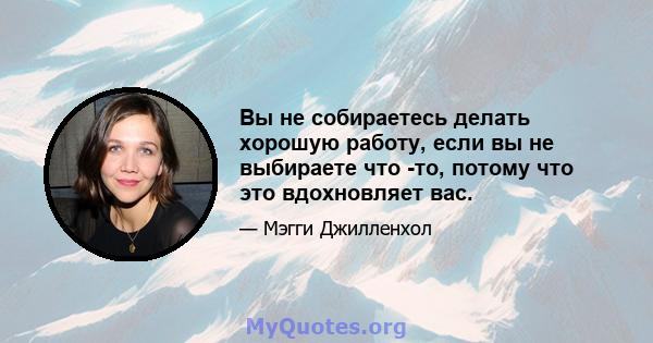 Вы не собираетесь делать хорошую работу, если вы не выбираете что -то, потому что это вдохновляет вас.