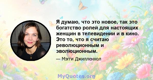 Я думаю, что это новое, так это богатство ролей для настоящих женщин в телевидении и в кино. Это то, что я считаю революционным и эволюционным.