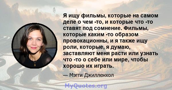 Я ищу фильмы, которые на самом деле о чем -то, и которые что -то ставят под сомнение. Фильмы, которые каким -то образом провокационны, и я также ищу роли, которые, я думаю, заставляют меня расти или узнать что -то о