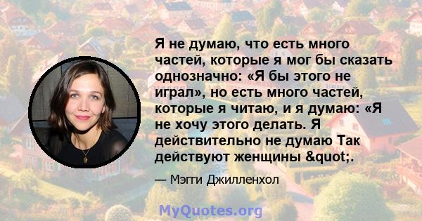 Я не думаю, что есть много частей, которые я мог бы сказать однозначно: «Я бы этого не играл», но есть много частей, которые я читаю, и я думаю: «Я не хочу этого делать. Я действительно не думаю Так действуют женщины