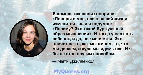 Я помню, как люди говорили: «Поверьте мне, все в вашей жизни изменится ...», и я подумал: «Почему? Это такой буржуазный образ мышления». И тогда у вас есть ребенок, и да, все меняется. Это влияет на то, как мы живем,