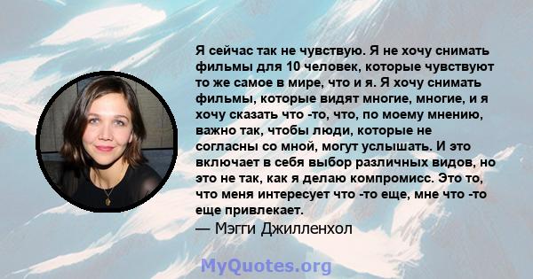 Я сейчас так не чувствую. Я не хочу снимать фильмы для 10 человек, которые чувствуют то же самое в мире, что и я. Я хочу снимать фильмы, которые видят многие, многие, и я хочу сказать что -то, что, по моему мнению,