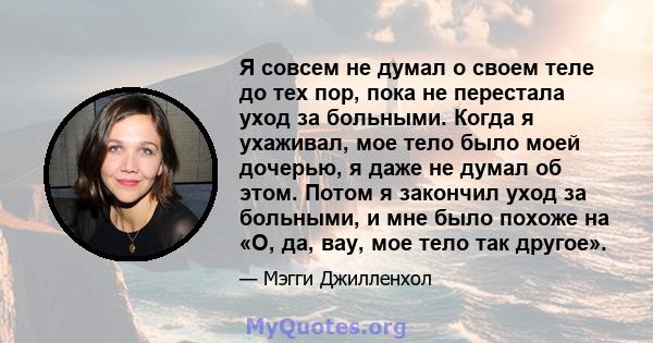 Я совсем не думал о своем теле до тех пор, пока не перестала уход за больными. Когда я ухаживал, мое тело было моей дочерью, я даже не думал об этом. Потом я закончил уход за больными, и мне было похоже на «О, да, вау,