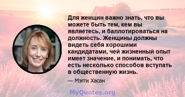 Для женщин важно знать, что вы можете быть тем, кем вы являетесь, и баллотироваться на должность. Женщины должны видеть себя хорошими кандидатами, чей жизненный опыт имеет значение, и понимать, что есть несколько