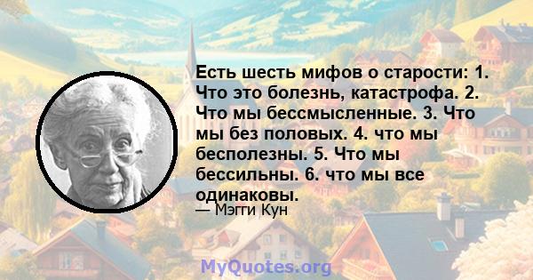 Есть шесть мифов о старости: 1. Что это болезнь, катастрофа. 2. Что мы бессмысленные. 3. Что мы без половых. 4. что мы бесполезны. 5. Что мы бессильны. 6. что мы все одинаковы.