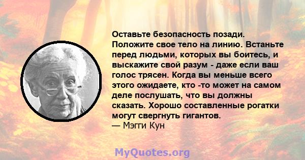 Оставьте безопасность позади. Положите свое тело на линию. Встаньте перед людьми, которых вы боитесь, и выскажите свой разум - даже если ваш голос трясен. Когда вы меньше всего этого ожидаете, кто -то может на самом