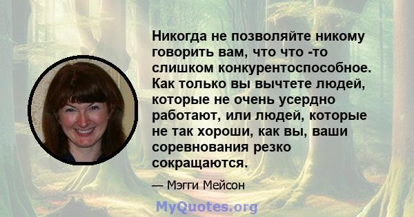 Никогда не позволяйте никому говорить вам, что что -то слишком конкурентоспособное. Как только вы вычтете людей, которые не очень усердно работают, или людей, которые не так хороши, как вы, ваши соревнования резко