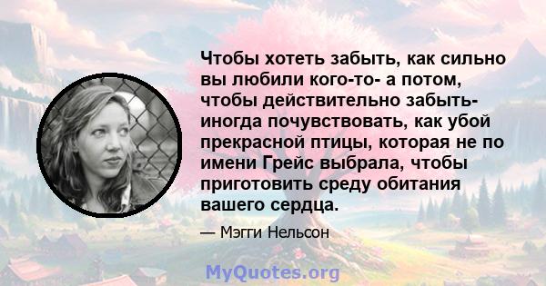 Чтобы хотеть забыть, как сильно вы любили кого-то- а потом, чтобы действительно забыть- иногда почувствовать, как убой прекрасной птицы, которая не по имени Грейс выбрала, чтобы приготовить среду обитания вашего сердца.