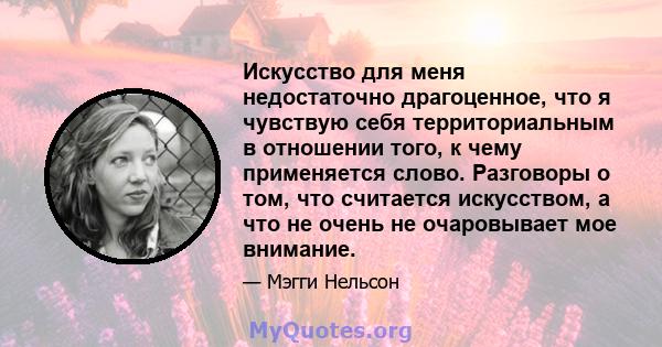 Искусство для меня недостаточно драгоценное, что я чувствую себя территориальным в отношении того, к чему применяется слово. Разговоры о том, что считается искусством, а что не очень не очаровывает мое внимание.