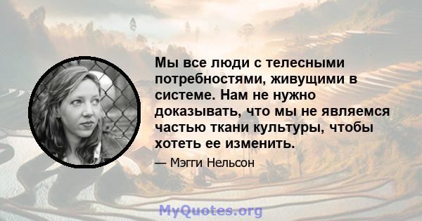 Мы все люди с телесными потребностями, живущими в системе. Нам не нужно доказывать, что мы не являемся частью ткани культуры, чтобы хотеть ее изменить.