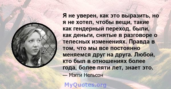 Я не уверен, как это выразить, но я не хотел, чтобы вещи, такие как гендерный переход, были, как деньги, снятые в разговоре о телесных изменениях. Правда в том, что мы все постоянно меняемся друг на друга. Любой, кто